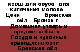 ковш для соуса- для кипячения молока › Цена ­ 15 600 - Брянская обл., Брянск г. Домашняя утварь и предметы быта » Посуда и кухонные принадлежности   . Брянская обл.